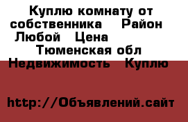 Куплю комнату от собственника  › Район ­ Любой › Цена ­ 400 000 - Тюменская обл. Недвижимость » Куплю   